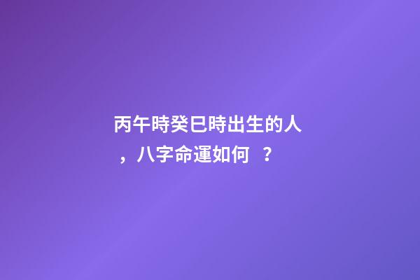 丙午時癸巳時出生的人，八字命運如何？